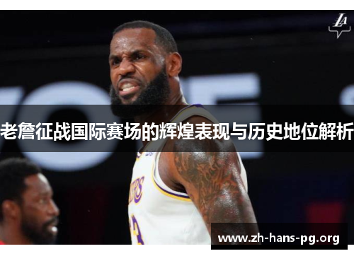 老詹征战国际赛场的辉煌表现与历史地位解析