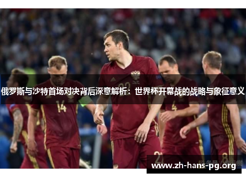 俄罗斯与沙特首场对决背后深意解析：世界杯开幕战的战略与象征意义