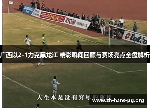 广西以2-1力克黑龙江 精彩瞬间回顾与赛场亮点全盘解析