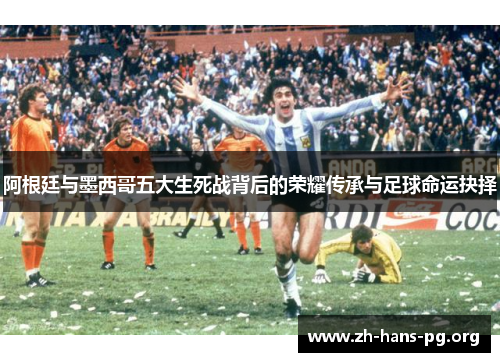 阿根廷与墨西哥五大生死战背后的荣耀传承与足球命运抉择