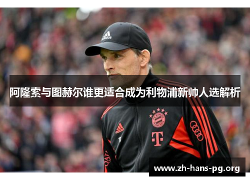阿隆索与图赫尔谁更适合成为利物浦新帅人选解析 阿隆索与图赫尔谁更适合成为利物浦新帅人选解析