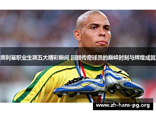 奥利塞职业生涯五大精彩瞬间 回顾传奇球员的巅峰时刻与辉煌成就